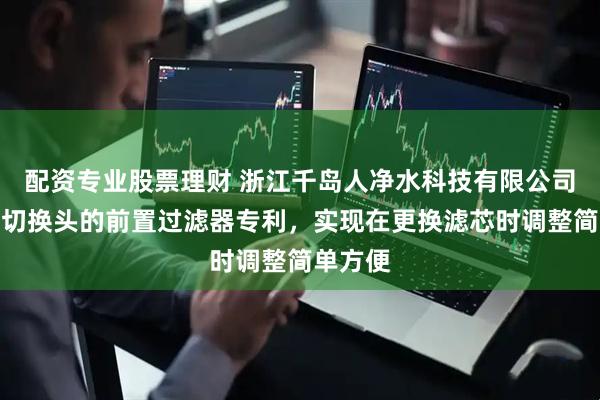 配资专业股票理财 浙江千岛人净水科技有限公司取得带切换头的前置过滤器专利，实现在更换滤芯时调整简单方便