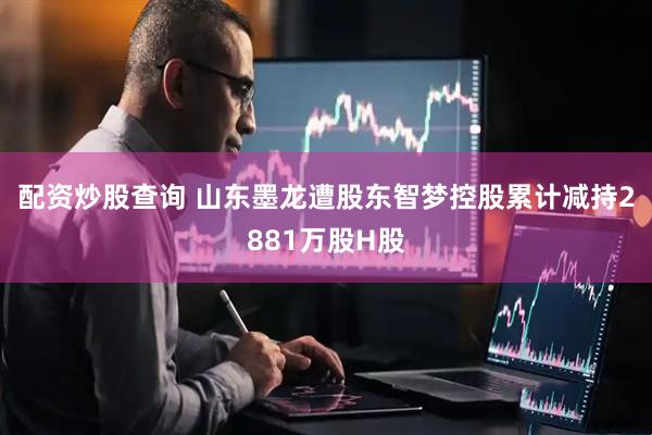配资炒股查询 山东墨龙遭股东智梦控股累计减持2881万股H股