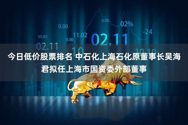 今日低价股票排名 中石化上海石化原董事长吴海君拟任上海市国资委外部董事