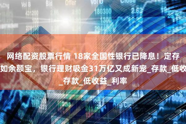 网络配资股票行情 18家全国性银行已降息！定存2年也不如余额宝，银行理财吸金31万亿又成新宠_存款_低收益_利率