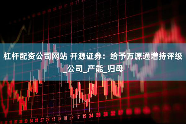 杠杆配资公司网站 开源证券：给予万源通增持评级_公司_产能_归母