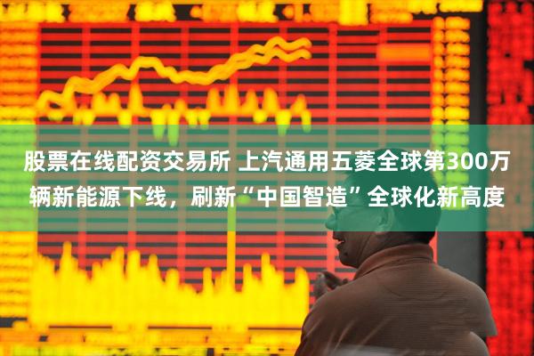 股票在线配资交易所 上汽通用五菱全球第300万辆新能源下线，刷新“中国智造”全球化新高度
