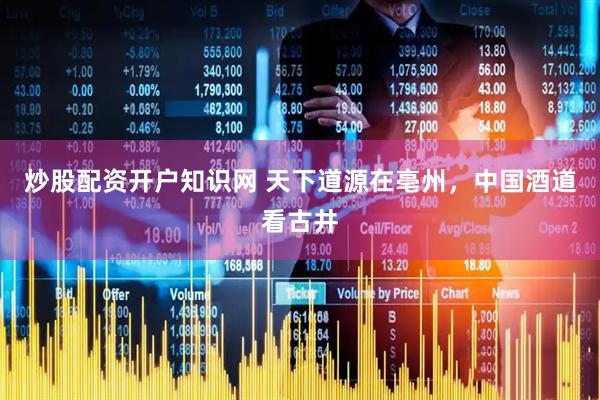 炒股配资开户知识网 天下道源在亳州，中国酒道看古井