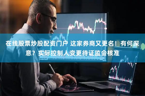 在线股票炒股配资门户 这家券商又更名！有何深意？实际控制人变更待证监会核准