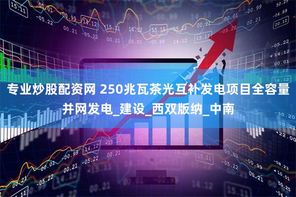 专业炒股配资网 250兆瓦茶光互补发电项目全容量并网发电_建设_西双版纳_中南