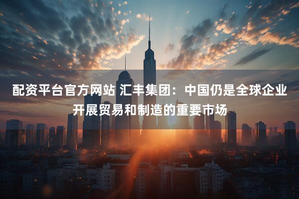 配资平台官方网站 汇丰集团：中国仍是全球企业开展贸易和制造的重要市场