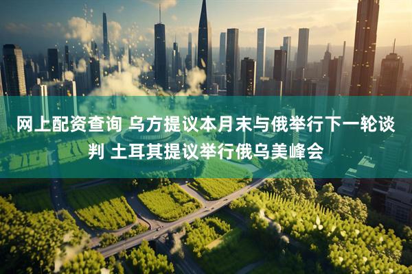 网上配资查询 乌方提议本月末与俄举行下一轮谈判 土耳其提议举行俄乌美峰会