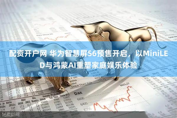 配资开户网 华为智慧屏S6预售开启，以MiniLED与鸿蒙AI重塑家庭娱乐体验