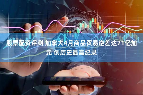 股票配资评测 加拿大4月商品贸易逆差达71亿加元 创历史最高纪录