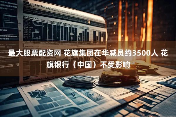 最大股票配资网 花旗集团在华减员约3500人 花旗银行（中国）不受影响