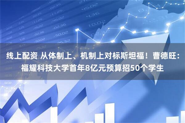 线上配资 从体制上、机制上对标斯坦福！曹德旺：福耀科技大学首年8亿元预算招50个学生