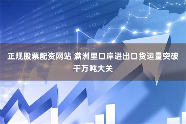 正规股票配资网站 满洲里口岸进出口货运量突破千万吨大关