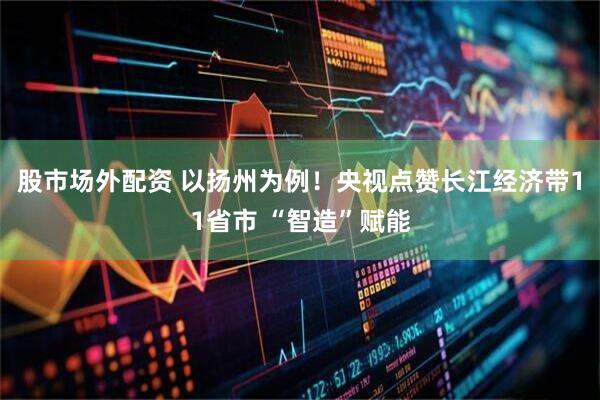 股市场外配资 以扬州为例！央视点赞长江经济带11省市 “智造”赋能