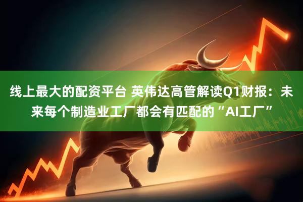 线上最大的配资平台 英伟达高管解读Q1财报：未来每个制造业工厂都会有匹配的“AI工厂”
