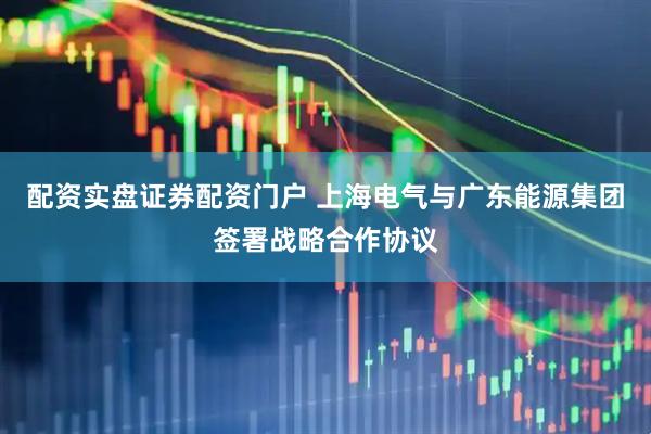 配资实盘证券配资门户 上海电气与广东能源集团签署战略合作协议