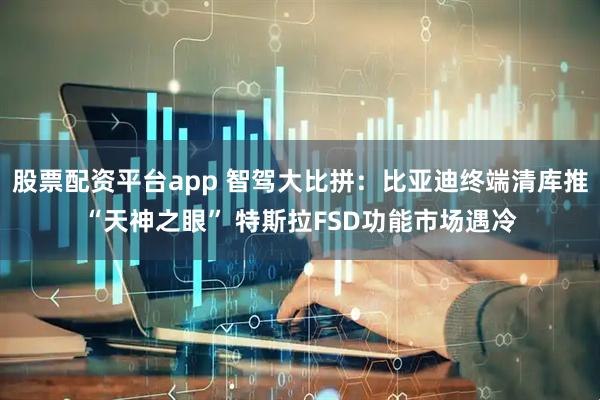 股票配资平台app 智驾大比拼：比亚迪终端清库推“天神之眼” 特斯拉FSD功能市场遇冷