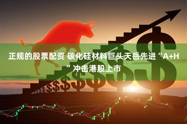 正规的股票配资 碳化硅材料巨头天岳先进“A+H”冲击港股上市
