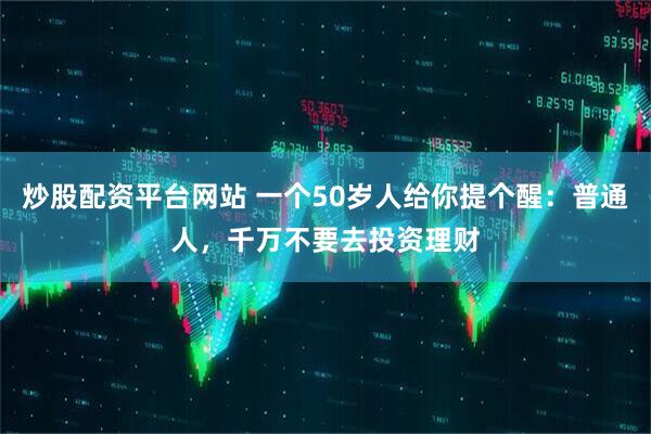 炒股配资平台网站 一个50岁人给你提个醒：普通人，千万不要去投资理财