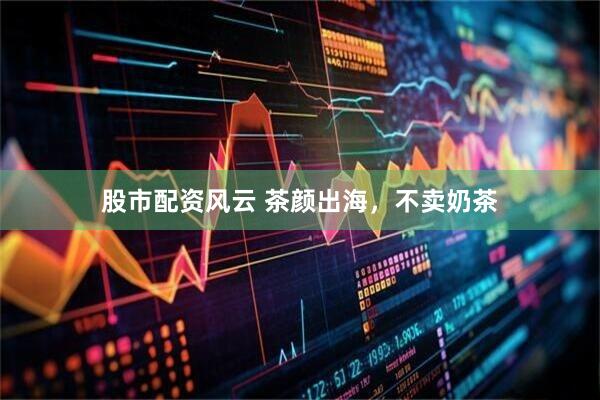 股市配资风云 茶颜出海，不卖奶茶