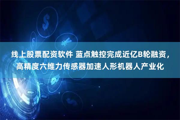 线上股票配资软件 蓝点触控完成近亿B轮融资，高精度六维力传感器加速人形机器人产业化