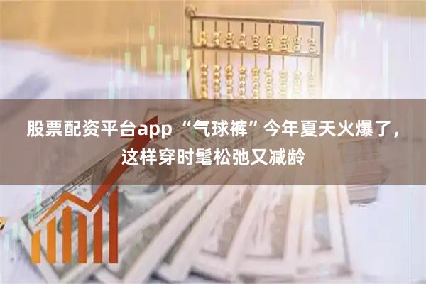 股票配资平台app “气球裤”今年夏天火爆了，这样穿时髦松弛又减龄