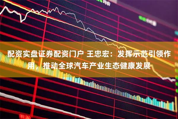 配资实盘证券配资门户 王忠宏：发挥示范引领作用，推动全球汽车产业生态健康发展