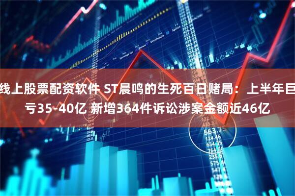 线上股票配资软件 ST晨鸣的生死百日赌局：上半年巨亏35-40亿 新增364件诉讼涉案金额近46亿