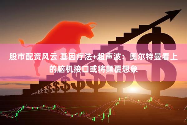 股市配资风云 基因疗法+超声波：奥尔特曼看上的脑机接口或将颠覆想象