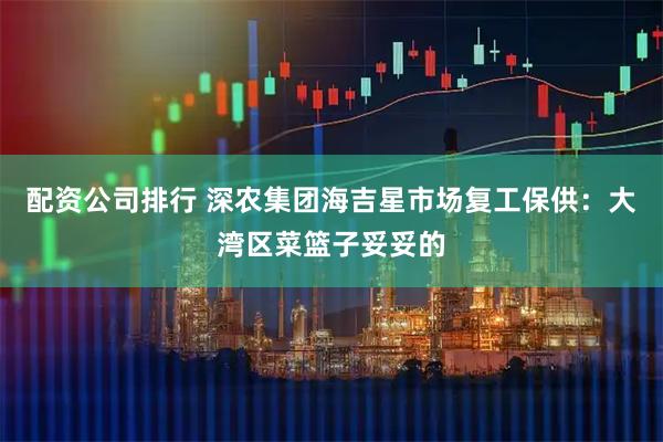 配资公司排行 深农集团海吉星市场复工保供：大湾区菜篮子妥妥的