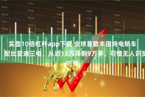 实盘10倍杠杆app下载 全球首款丰田纯电轿车，配比亚迪三电，从近13万降到9万多，可惜无人识货