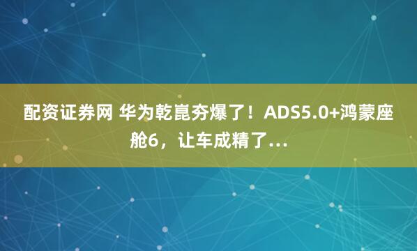 配资证券网 华为乾崑夯爆了！ADS5.0+鸿蒙座舱6，让车成精了…