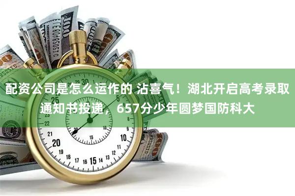 配资公司是怎么运作的 沾喜气！湖北开启高考录取通知书投递，657分少年圆梦国防科大