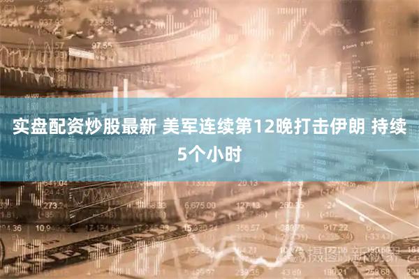 实盘配资炒股最新 美军连续第12晚打击伊朗 持续5个小时