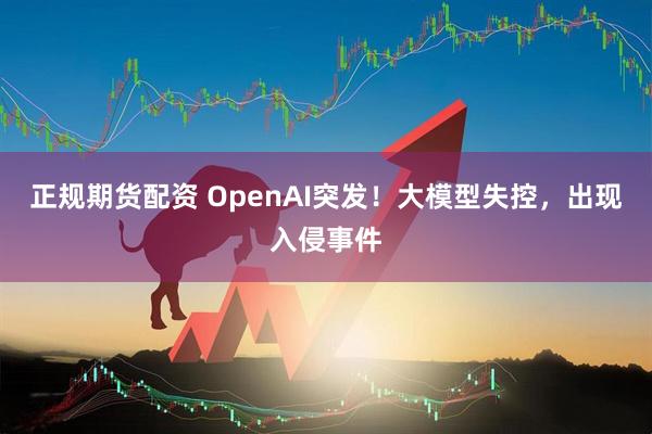 正规期货配资 OpenAI突发!大模型失控,出现入侵事件
