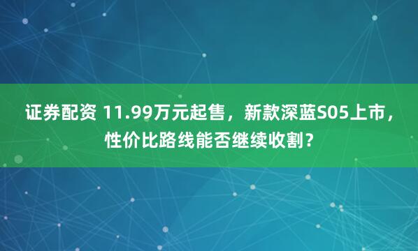 证券配资 11.99万元起售，新款深蓝S05上市，性价比路线能否继续收割？