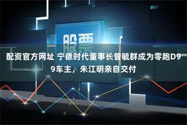 配资官方网址 宁德时代董事长曾毓群成为零跑D99车主，朱江明亲自交付