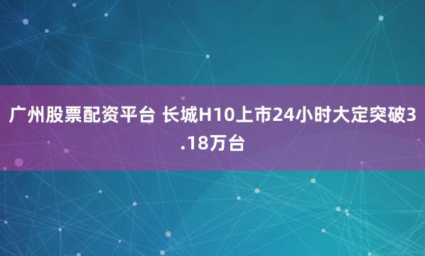 广州股票配资平台 长城H10上市24小时大定突破3.18万台