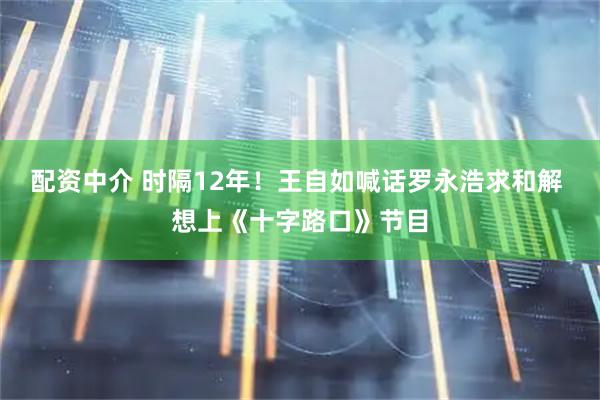 配资中介 时隔12年！王自如喊话罗永浩求和解 想上《十字路口》节目